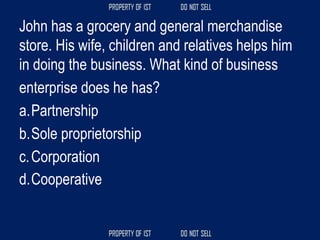 John has a grocery and general merchandise
store. His wife, children and relatives helps him
in doing the business. What kind of business
enterprise does he has?
a.Partnership
b.Sole proprietorship
c.Corporation
d.Cooperative
 