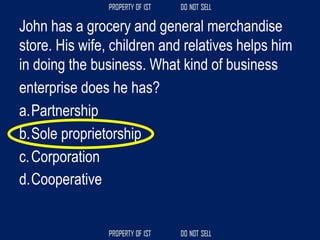John has a grocery and general merchandise
store. His wife, children and relatives helps him
in doing the business. What kind of business
enterprise does he has?
a.Partnership
b.Sole proprietorship
c.Corporation
d.Cooperative
 