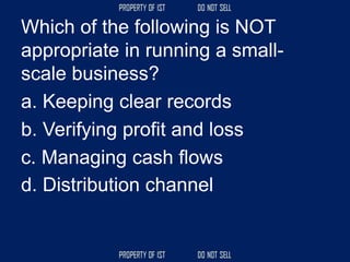 Which of the following is NOT
appropriate in running a small-
scale business?
a. Keeping clear records
b. Verifying profit and loss
c. Managing cash flows
d. Distribution channel
 