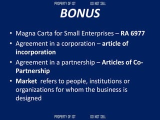 BONUS
• Magna Carta for Small Enterprises – RA 6977
• Agreement in a corporation – article of
incorporation
• Agreement in a partnership – Articles of Co-
Partnership
• Market refers to people, institutions or
organizations for whom the business is
designed
 