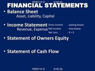 FINANCIAL STATEMENTS
• Balance Sheet
• Income Statement
• Statement of Owners Equity
• Statement of Cash Flow
Asset, Liability, Capital
Revenue, Expense
Gross Income - walang bawas
Net Income - may bawas
Net Loss - R < E
 