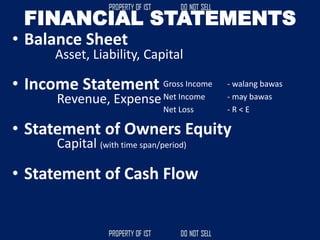 FINANCIAL STATEMENTS
• Balance Sheet
• Income Statement
• Statement of Owners Equity
• Statement of Cash Flow
Asset, Liability, Capital
Revenue, Expense
Gross Income - walang bawas
Net Income - may bawas
Net Loss - R < E
Capital (with time span/period)
 