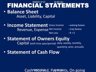 FINANCIAL STATEMENTS
• Balance Sheet
• Income Statement
• Statement of Owners Equity
• Statement of Cash Flow
Asset, Liability, Capital
Revenue, Expense
Gross Income - walang bawas
Net Income - may bawas
Net Loss - R < E
Capital (with time span/period) daily, weekly, monthly,
quarterly, semi, annually
Cash received, Payments, On going
 