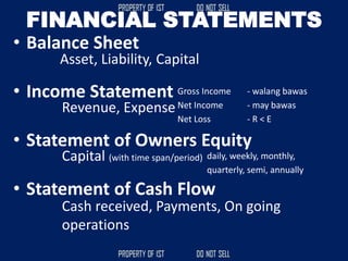 FINANCIAL STATEMENTS
• Balance Sheet
• Income Statement
• Statement of Owners Equity
• Statement of Cash Flow
Asset, Liability, Capital
Revenue, Expense
Gross Income - walang bawas
Net Income - may bawas
Net Loss - R < E
Capital (with time span/period) daily, weekly, monthly,
quarterly, semi, annually
Cash received, Payments, On going
operations
 