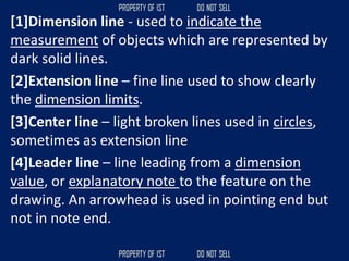 [1]Dimension line - used to indicate the
measurement of objects which are represented by
dark solid lines.
[2]Extension line – fine line used to show clearly
the dimension limits.
[3]Center line – light broken lines used in circles,
sometimes as extension line
[4]Leader line – line leading from a dimension
value, or explanatory note to the feature on the
drawing. An arrowhead is used in pointing end but
not in note end.
 