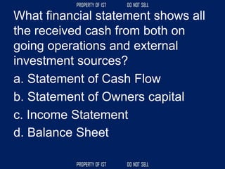 What financial statement shows all
the received cash from both on
going operations and external
investment sources?
a. Statement of Cash Flow
b. Statement of Owners capital
c. Income Statement
d. Balance Sheet
 