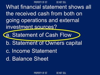 What financial statement shows all
the received cash from both on
going operations and external
investment sources?
a. Statement of Cash Flow
b. Statement of Owners capital
c. Income Statement
d. Balance Sheet
 