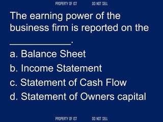 The earning power of the
business firm is reported on the
___________.
a. Balance Sheet
b. Income Statement
c. Statement of Cash Flow
d. Statement of Owners capital
 