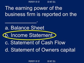 The earning power of the
business firm is reported on the
___________.
a. Balance Sheet
b. Income Statement
c. Statement of Cash Flow
d. Statement of Owners capital
 