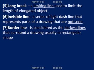 [5]Long break – a limiting line used to limit the
length of elongated object.
[6]Invisible line - a series of light dash line that
represents parts of a drawing that are not seen.
[7]Border line - is considered as the darkest lines
that surround a drawing usually in rectangular
shape
 