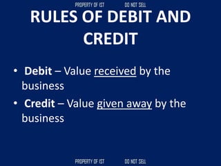 RULES OF DEBIT AND
CREDIT
• Debit – Value received by the
business
• Credit – Value given away by the
business
 