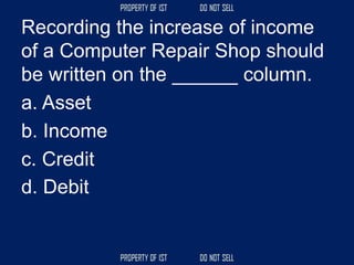 Recording the increase of income
of a Computer Repair Shop should
be written on the ______ column.
a. Asset
b. Income
c. Credit
d. Debit
 
