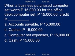 When a business purchased computer
set worth P 15,000.00 for the office;
debit computer set, P 15,000.00; credit
is __________.
a. Accounts payable, P 15,000.00
b. Capital, P 15,000.00
c. Computer set expenses, P 15,000.00
d. Cash, P 15,000.00
 