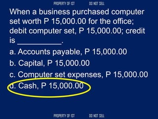 When a business purchased computer
set worth P 15,000.00 for the office;
debit computer set, P 15,000.00; credit
is __________.
a. Accounts payable, P 15,000.00
b. Capital, P 15,000.00
c. Computer set expenses, P 15,000.00
d. Cash, P 15,000.00
 