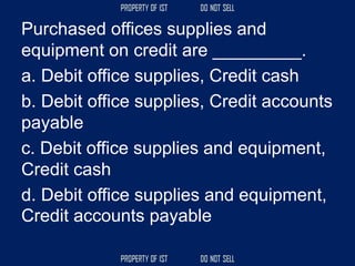 Purchased offices supplies and
equipment on credit are _________.
a. Debit office supplies, Credit cash
b. Debit office supplies, Credit accounts
payable
c. Debit office supplies and equipment,
Credit cash
d. Debit office supplies and equipment,
Credit accounts payable
 