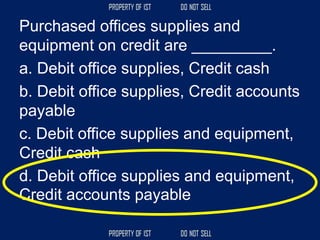 Purchased offices supplies and
equipment on credit are _________.
a. Debit office supplies, Credit cash
b. Debit office supplies, Credit accounts
payable
c. Debit office supplies and equipment,
Credit cash
d. Debit office supplies and equipment,
Credit accounts payable
 