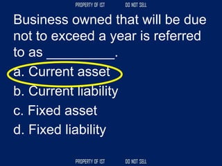 Business owned that will be due
not to exceed a year is referred
to as _________.
a. Current asset
b. Current liability
c. Fixed asset
d. Fixed liability
 