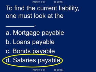 To find the current liability,
one must look at the
________.
a. Mortgage payable
b. Loans payable
c. Bonds payable
d. Salaries payable
 