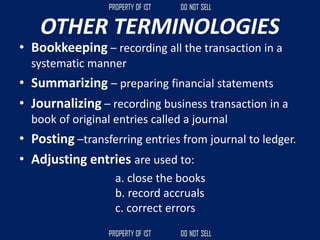 OTHER TERMINOLOGIES
• Bookkeeping – recording all the transaction in a
systematic manner
• Summarizing – preparing financial statements
• Journalizing – recording business transaction in a
book of original entries called a journal
• Posting –transferring entries from journal to ledger.
• Adjusting entries are used to:
a. close the books
b. record accruals
c. correct errors
 