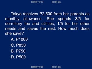 Tokyo receives P2,500 from her parents as
monthly allowance. She spends 3/5 for
dormitory fee and utilities, 1/5 for her other
needs and saves the rest. How much does
she save?
A. P1000
C. P850
B. P750
D. P500
 