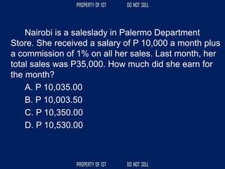 Nairobi is a saleslady in Palermo Department
Store. She received a salary of P 10,000 a month plus
a commission of 1% on all her sales. Last month, her
total sales was P35,000. How much did she earn for
the month?
A. P 10,035.00
B. P 10,003.50
C. P 10,350.00
D. P 10,530.00
 