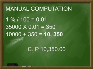 MANUAL COMPUTATION
1 % / 100 = 0.01
35000 X 0.01 = 350
10000 + 350 = 10, 350
C. P 10,350.00
 