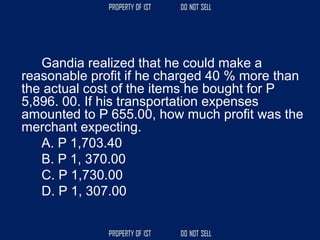 Gandia realized that he could make a
reasonable profit if he charged 40 % more than
the actual cost of the items he bought for P
5,896. 00. If his transportation expenses
amounted to P 655.00, how much profit was the
merchant expecting.
A. P 1,703.40
B. P 1, 370.00
C. P 1,730.00
D. P 1, 307.00
 
