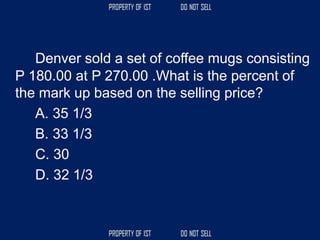 Denver sold a set of coffee mugs consisting
P 180.00 at P 270.00 .What is the percent of
the mark up based on the selling price?
A. 35 1/3
B. 33 1/3
C. 30
D. 32 1/3
 