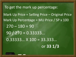 To get the mark up percentage:
Mark Up Price = Selling Price – Original Price
Mark Up Percentage = MU Price / SP x 100
270 – 180 = 90
90 / 270 = 0.33333…
0.33333… X 100 = 33.333…
or 33 1/3
 