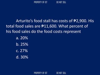 Arturito’s food stall has costs of ₱2,900. His
total food sales are ₱11,600. What percent of
his food sales do the food costs represent
a. 20%
b. 25%
c. 27%
d. 30%
 