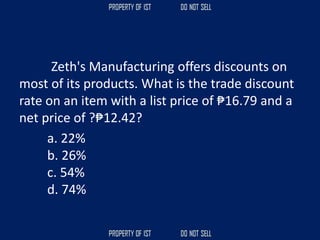 Zeth's Manufacturing offers discounts on
most of its products. What is the trade discount
rate on an item with a list price of ₱16.79 and a
net price of ?₱12.42?
a. 22%
b. 26%
c. 54%
d. 74%
 
