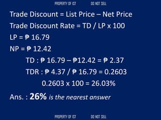 Trade Discount = List Price – Net Price
Trade Discount Rate = TD / LP x 100
LP = ₱ 16.79
NP = ₱ 12.42
TD : ₱ 16.79 – ₱12.42 = ₱ 2.37
TDR : ₱ 4.37 / ₱ 16.79 = 0.2603
0.2603 x 100 = 26.03%
Ans. : 26% is the nearest answer
 