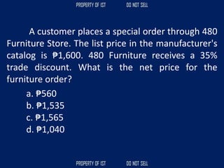 A customer places a special order through 480
Furniture Store. The list price in the manufacturer's
catalog is ₱1,600. 480 Furniture receives a 35%
trade discount. What is the net price for the
furniture order?
a. ₱560
b. ₱1,535
c. ₱1,565
d. ₱1,040
 