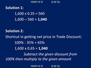 Solution 1:
1,600 x 0.35 = 560
1,600 – 560 = 1,040
Solution 2:
Shortcut in getting net price in Trade Discount:
100% - 35% = 65%
1,600 x 0.65 = 1,040
Subtract the given discount from
100% then multiply to the given amount
 