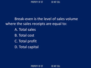 Break-even is the level of sales volume
where the sales receipts are equal to:
A. Total sales
B. Total cost
C. Total profit
D. Total capital
 