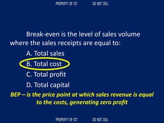 Break-even is the level of sales volume
where the sales receipts are equal to:
A. Total sales
B. Total cost
C. Total profit
D. Total capital
BEP – is the price point at which sales revenue is equal
to the costs, generating zero profit
 