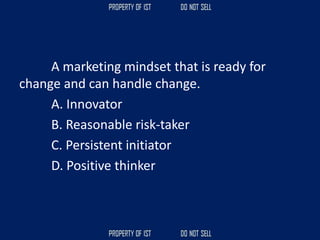A marketing mindset that is ready for
change and can handle change.
A. Innovator
B. Reasonable risk-taker
C. Persistent initiator
D. Positive thinker
 