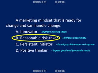 A marketing mindset that is ready for
change and can handle change.
A. Innovator
B. Reasonable risk-taker
C. Persistent initiator
D. Positive thinker
- Improve existing ideas
- Tolerates uncertainty
- Do all possible means to improve
- Expect good and favorable result
 