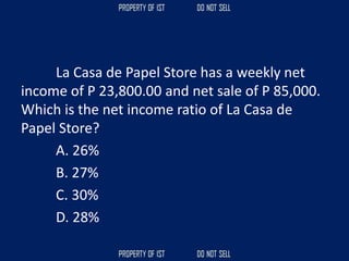La Casa de Papel Store has a weekly net
income of P 23,800.00 and net sale of P 85,000.
Which is the net income ratio of La Casa de
Papel Store?
A. 26%
B. 27%
C. 30%
D. 28%
 