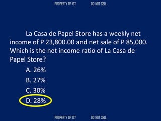 La Casa de Papel Store has a weekly net
income of P 23,800.00 and net sale of P 85,000.
Which is the net income ratio of La Casa de
Papel Store?
A. 26%
B. 27%
C. 30%
D. 28%
 
