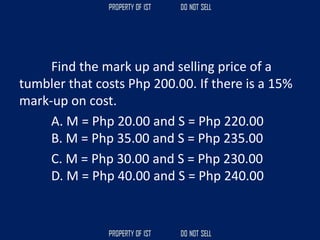 Find the mark up and selling price of a
tumbler that costs Php 200.00. If there is a 15%
mark-up on cost.
A. M = Php 20.00 and S = Php 220.00
B. M = Php 35.00 and S = Php 235.00
C. M = Php 30.00 and S = Php 230.00
D. M = Php 40.00 and S = Php 240.00
 