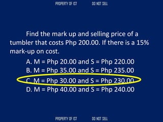 Find the mark up and selling price of a
tumbler that costs Php 200.00. If there is a 15%
mark-up on cost.
A. M = Php 20.00 and S = Php 220.00
B. M = Php 35.00 and S = Php 235.00
C. M = Php 30.00 and S = Php 230.00
D. M = Php 40.00 and S = Php 240.00
 