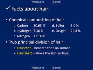 ✓ Facts about hair:
• Chemical composition of hair
a. Carbon 50.65 % d. Sulfur 5.0 %
b. Hydrogen 6.36 % e. Oxygen 20.8 %
c. Nitrogen 17.14 %
• Two principal division of hair
1. Hair root – beneath the skin surface
2. Hair shaft – above the skin surface
 
