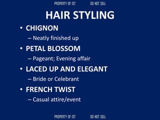 HAIR STYLING
• CHIGNON
– Neatly finished up
• PETAL BLOSSOM
– Pageant; Evening affair
• LACED UP AND ELEGANT
– Bride or Celebrant
• FRENCH TWIST
– Casual attire/event
 
