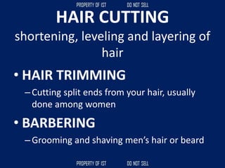 HAIR CUTTING
shortening, leveling and layering of
hair
• HAIR TRIMMING
–Cutting split ends from your hair, usually
done among women
• BARBERING
–Grooming and shaving men’s hair or beard
 