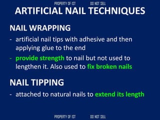 ARTIFICIAL NAIL TECHNIQUES
NAIL WRAPPING
- artificial nail tips with adhesive and then
applying glue to the end
- provide strength to nail but not used to
lengthen it. Also used to fix broken nails
NAIL TIPPING
- attached to natural nails to extend its length
 