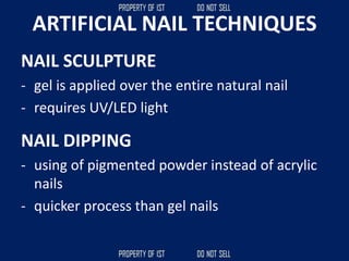 ARTIFICIAL NAIL TECHNIQUES
NAIL SCULPTURE
- gel is applied over the entire natural nail
- requires UV/LED light
NAIL DIPPING
- using of pigmented powder instead of acrylic
nails
- quicker process than gel nails
 