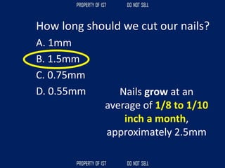How long should we cut our nails?
A. 1mm
B. 1.5mm
C. 0.75mm
D. 0.55mm Nails grow at an
average of 1/8 to 1/10
inch a month,
approximately 2.5mm
 
