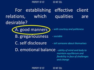 For establishing effective client
relations, which qualities are
desirable?
A. good manners
B. gregariousness
C. self disclosure
D. emotional balance
- tell someone about themselves
- sociable
- with courtesy and politeness
- ability of mind and body to
maintain equilibrium and
flexibility in face of challenges
and change
 