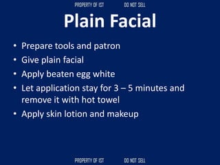 Plain Facial
• Prepare tools and patron
• Give plain facial
• Apply beaten egg white
• Let application stay for 3 – 5 minutes and
remove it with hot towel
• Apply skin lotion and makeup
 
